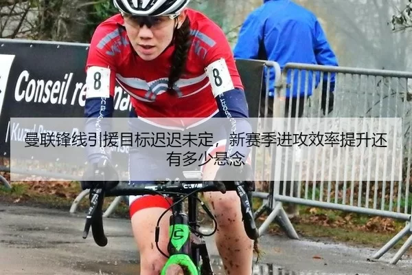 曼联锋线引援目标迟迟未定，新赛季进攻效率提升还有多少悬念